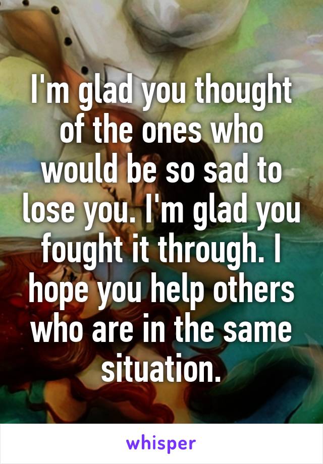 I'm glad you thought of the ones who would be so sad to lose you. I'm glad you fought it through. I hope you help others who are in the same situation.