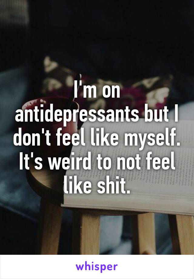 I'm on antidepressants but I don't feel like myself. It's weird to not feel like shit.
