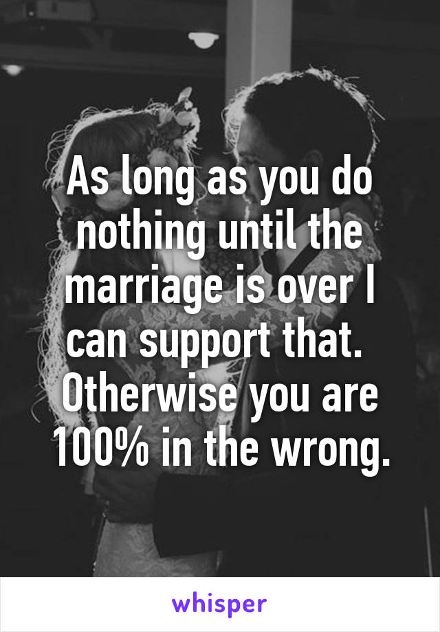 As long as you do nothing until the marriage is over I can support that.  Otherwise you are 100% in the wrong.