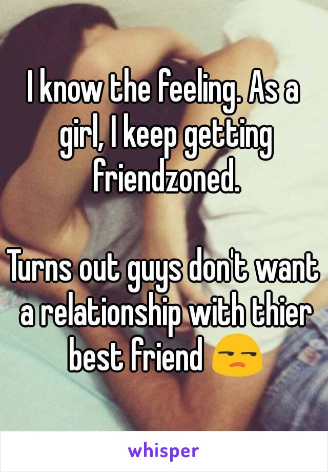 I know the feeling. As a girl, I keep getting friendzoned.

Turns out guys don't want a relationship with thier best friend 😒