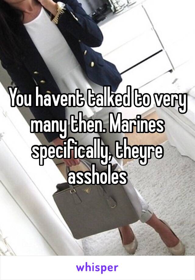 You havent talked to very many then. Marines specifically, theyre assholes