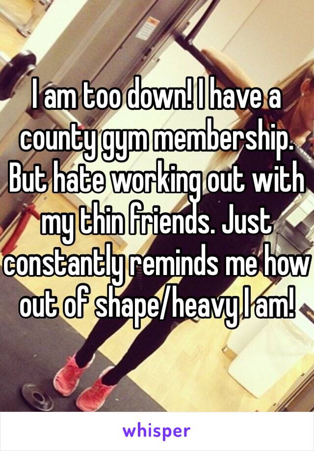 I am too down! I have a county gym membership. But hate working out with my thin friends. Just constantly reminds me how out of shape/heavy I am! 