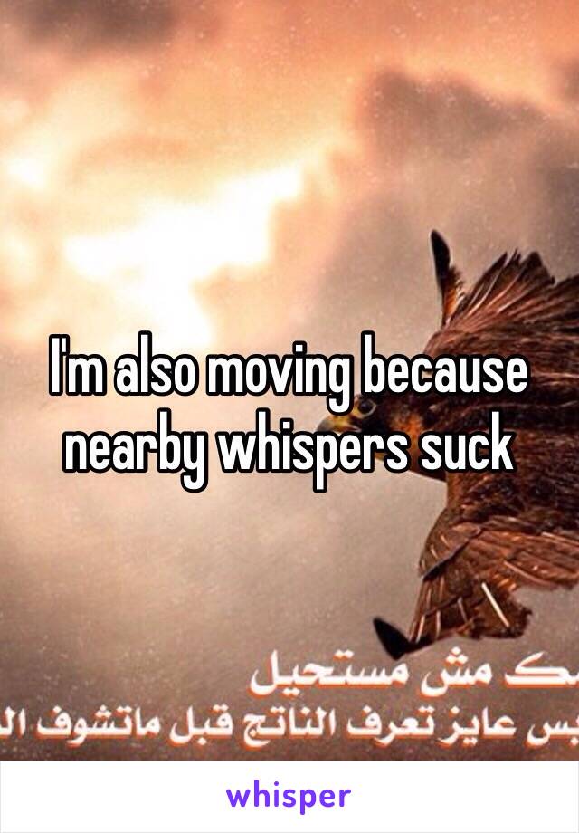 I'm also moving because nearby whispers suck