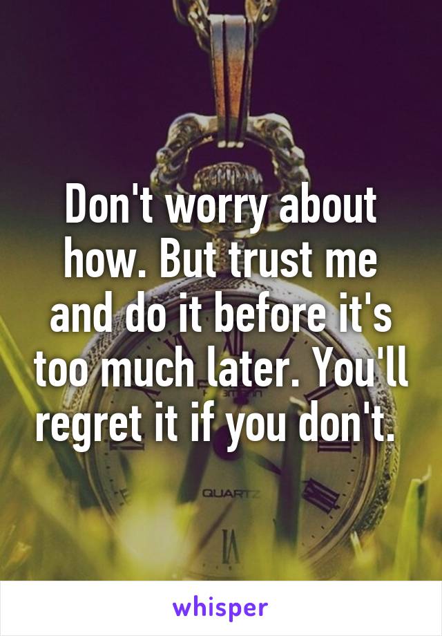 Don't worry about how. But trust me and do it before it's too much later. You'll regret it if you don't. 