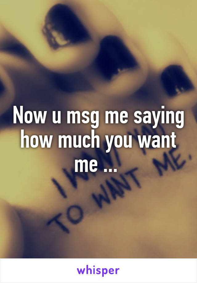 Now u msg me saying how much you want me ... 