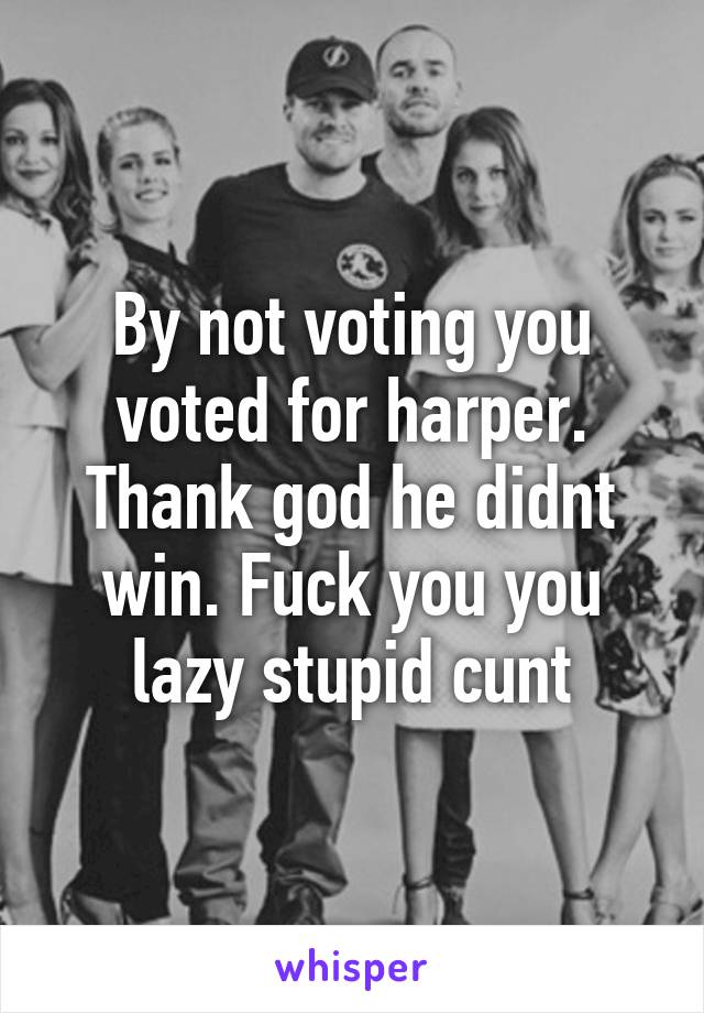 By not voting you voted for harper. Thank god he didnt win. Fuck you you lazy stupid cunt