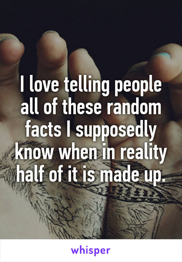 I love telling people all of these random facts I supposedly know when in reality half of it is made up.