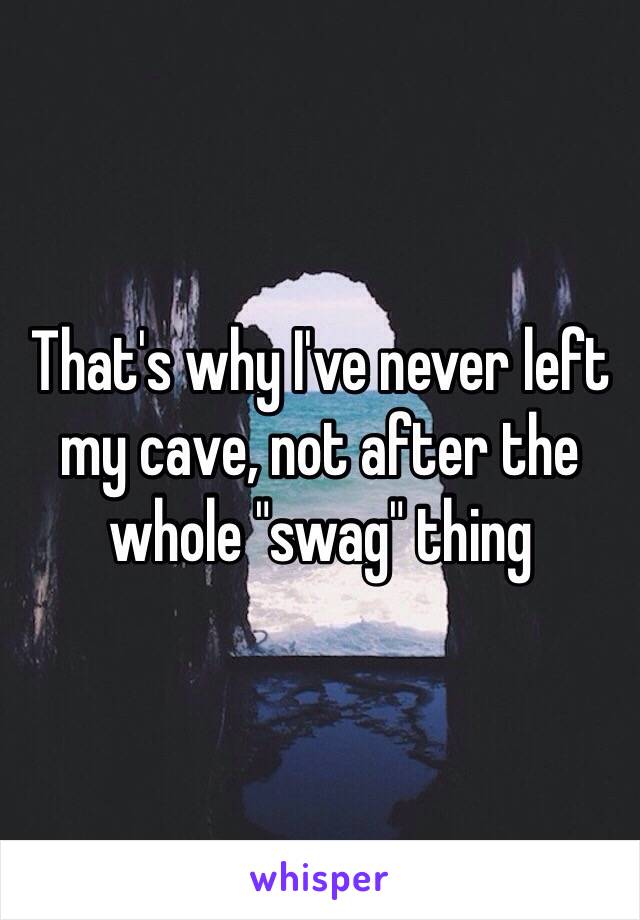 That's why I've never left my cave, not after the whole "swag" thing 