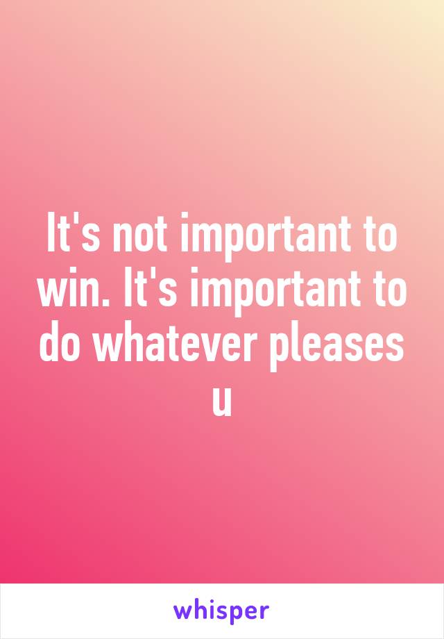 It's not important to win. It's important to do whatever pleases u