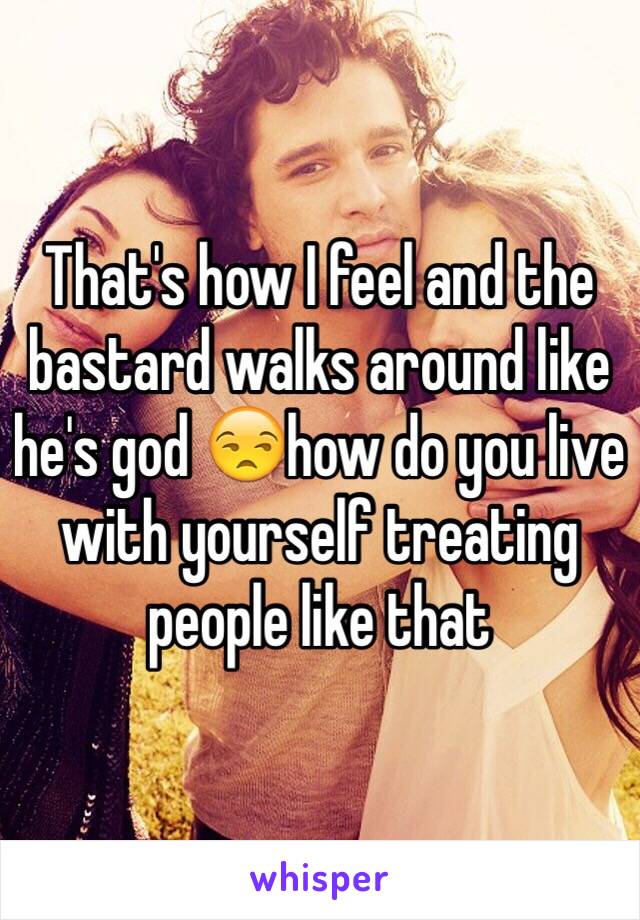 That's how I feel and the bastard walks around like he's god 😒how do you live with yourself treating people like that 