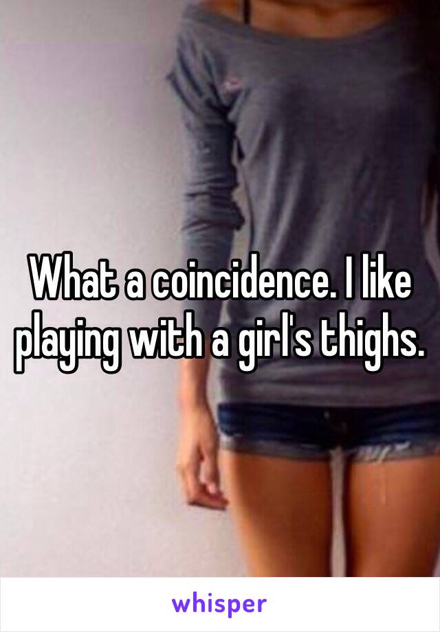 What a coincidence. I like playing with a girl's thighs.