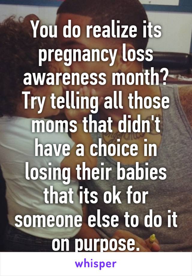 You do realize its pregnancy loss awareness month? Try telling all those moms that didn't have a choice in losing their babies that its ok for someone else to do it on purpose.