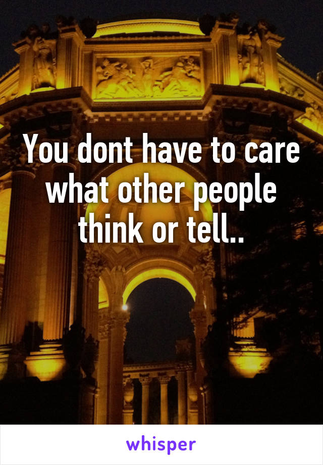 You dont have to care what other people think or tell..

