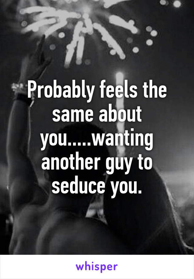 Probably feels the same about you.....wanting another guy to seduce you.