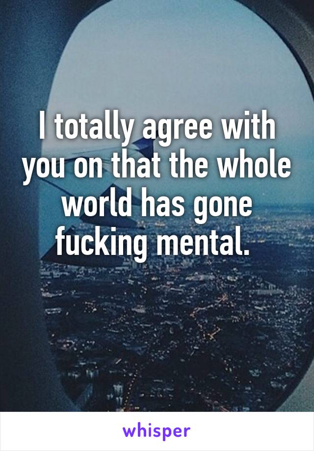 I totally agree with you on that the whole world has gone fucking mental. 

