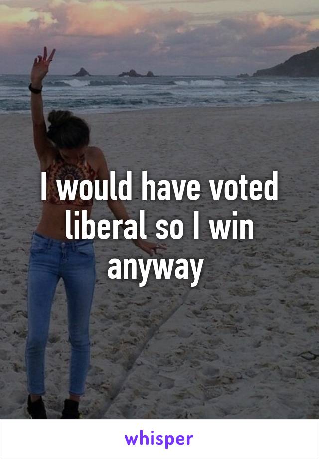 I would have voted liberal so I win anyway 