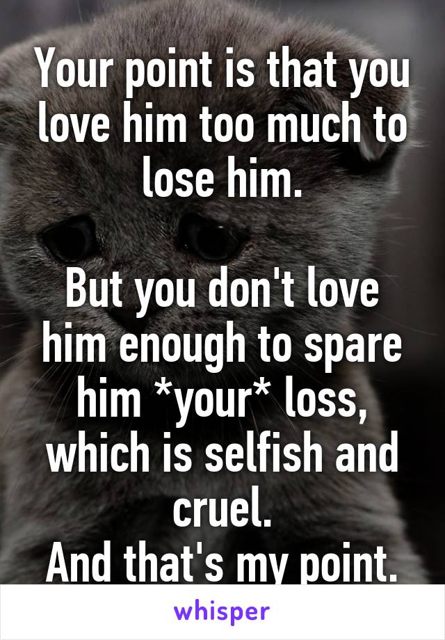 Your point is that you love him too much to lose him.

But you don't love him enough to spare him *your* loss, which is selfish and cruel.
And that's my point.