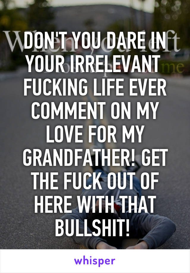 DON'T YOU DARE IN YOUR IRRELEVANT  FUCKING LIFE EVER COMMENT ON MY LOVE FOR MY GRANDFATHER! GET THE FUCK OUT OF HERE WITH THAT BULLSHIT! 