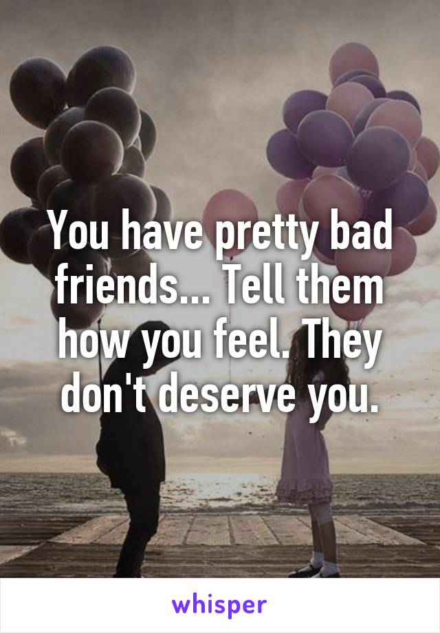 You have pretty bad friends... Tell them how you feel. They don't deserve you.