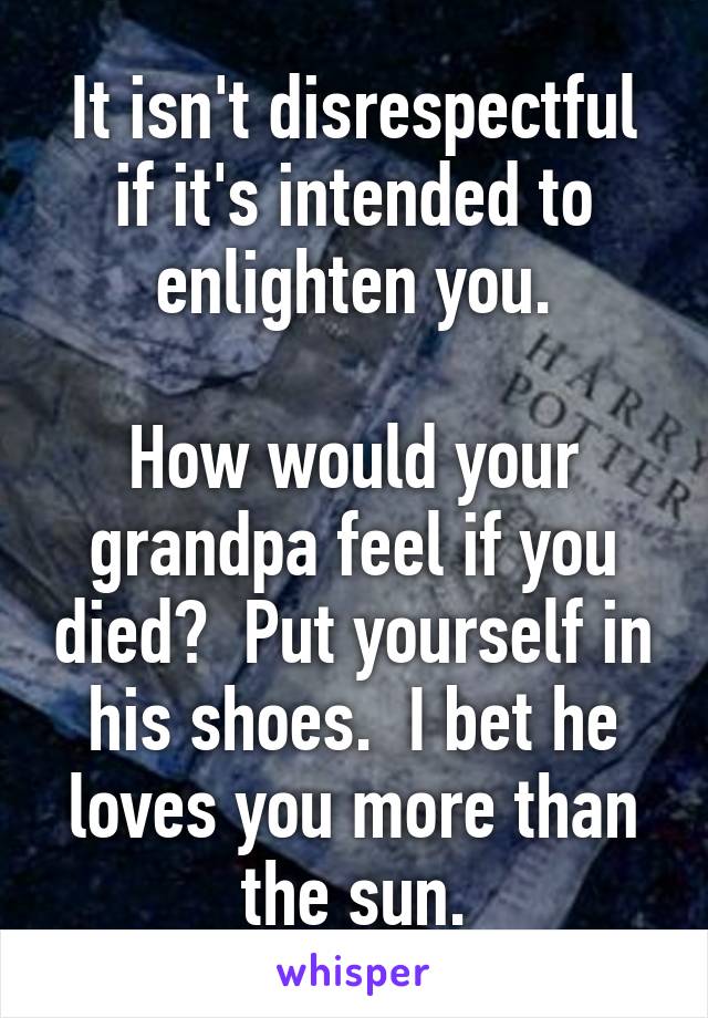 It isn't disrespectful if it's intended to enlighten you.

How would your grandpa feel if you died?  Put yourself in his shoes.  I bet he loves you more than the sun.