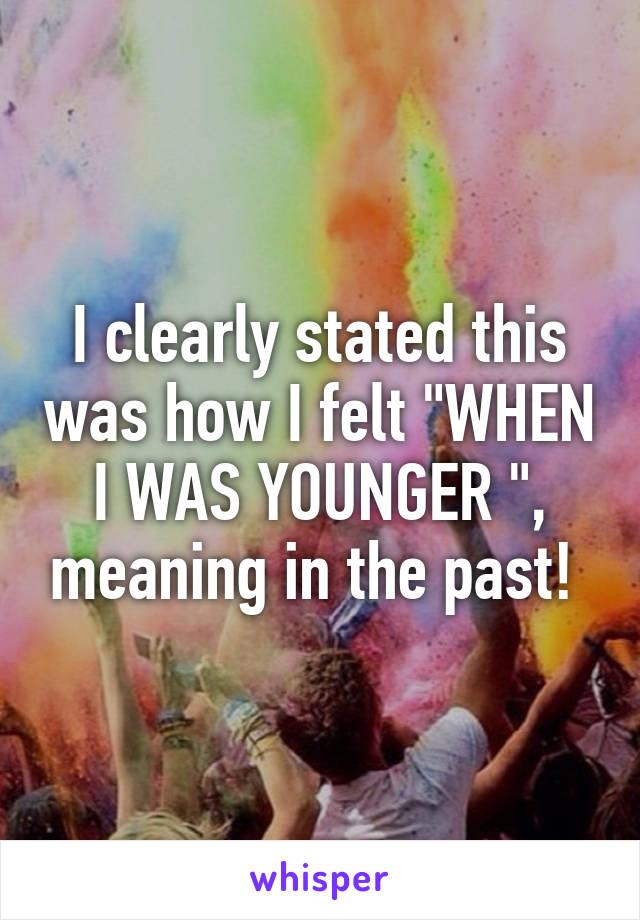 I clearly stated this was how I felt "WHEN I WAS YOUNGER ", meaning in the past! 