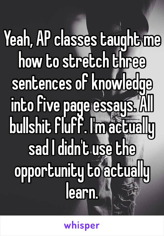 Yeah, AP classes taught me how to stretch three sentences of knowledge into five page essays. All bullshit fluff. I'm actually sad I didn't use the opportunity to actually learn.