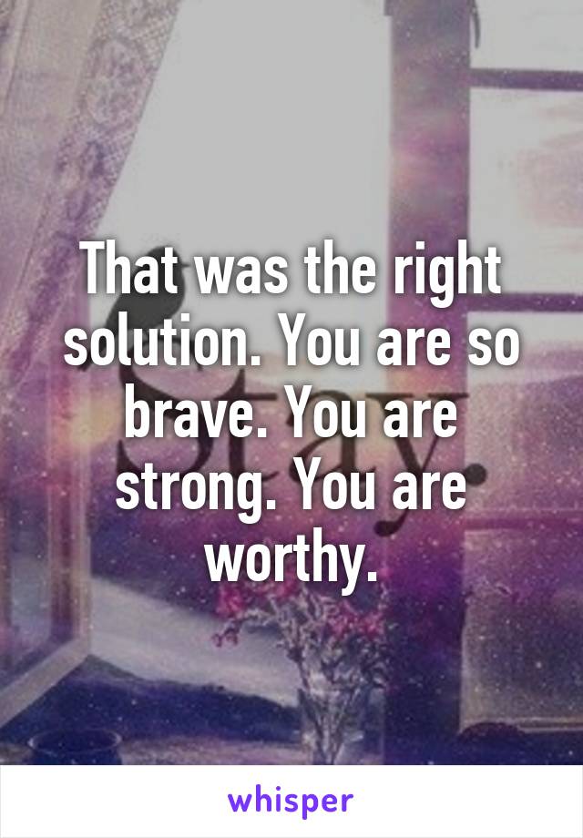 That was the right solution. You are so brave. You are strong. You are worthy.