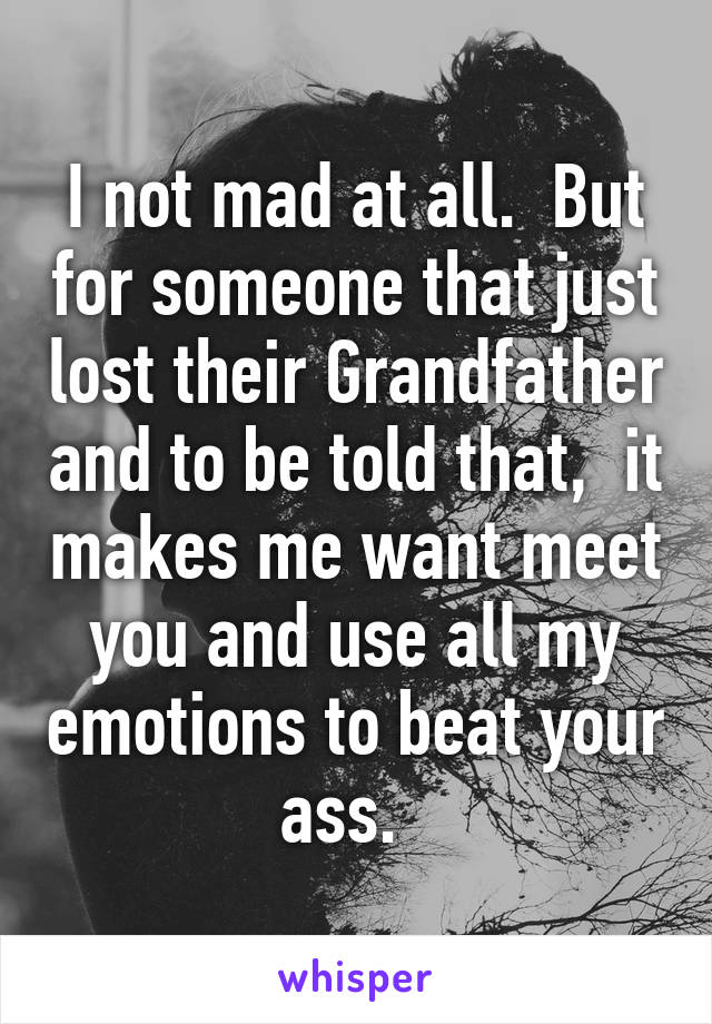 I not mad at all.  But for someone that just lost their Grandfather and to be told that,  it makes me want meet you and use all my emotions to beat your ass.  