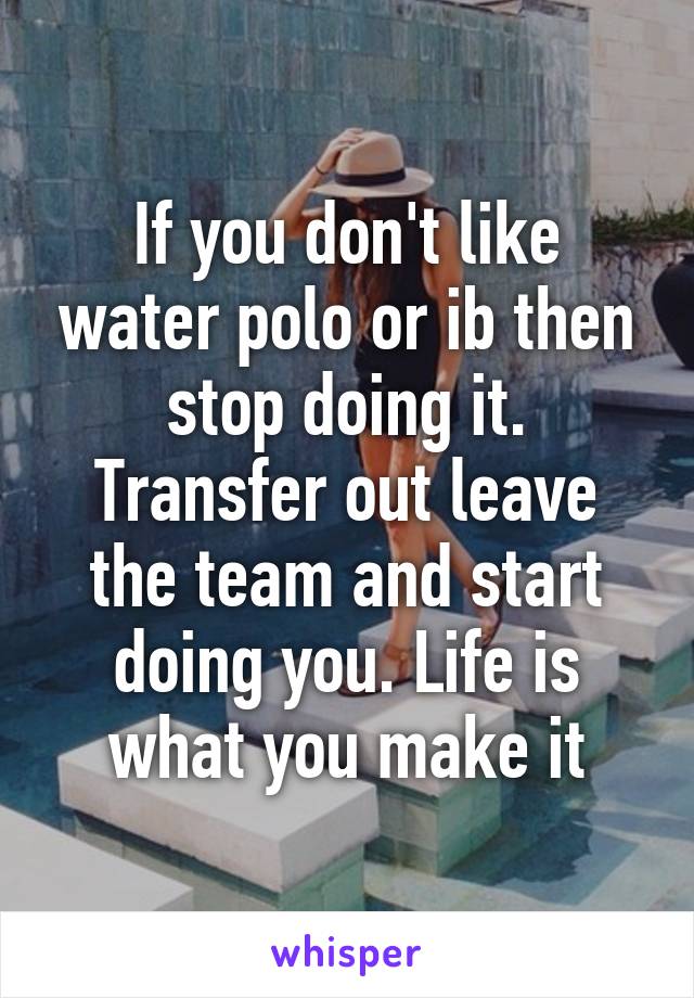 If you don't like water polo or ib then stop doing it. Transfer out leave the team and start doing you. Life is what you make it