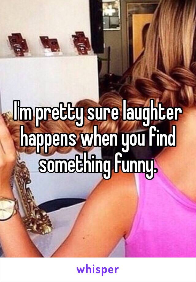 I'm pretty sure laughter happens when you find something funny. 