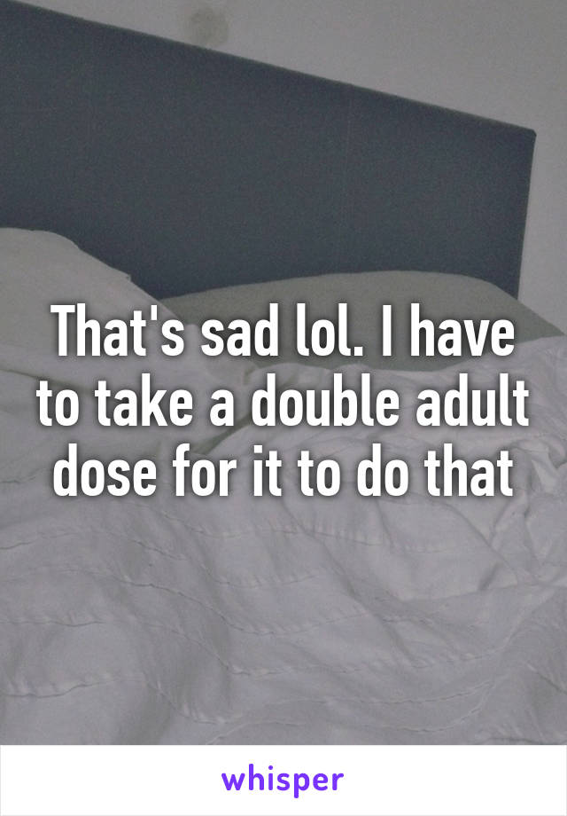 That's sad lol. I have to take a double adult dose for it to do that