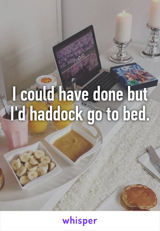 I could have done but I'd haddock go to bed. 