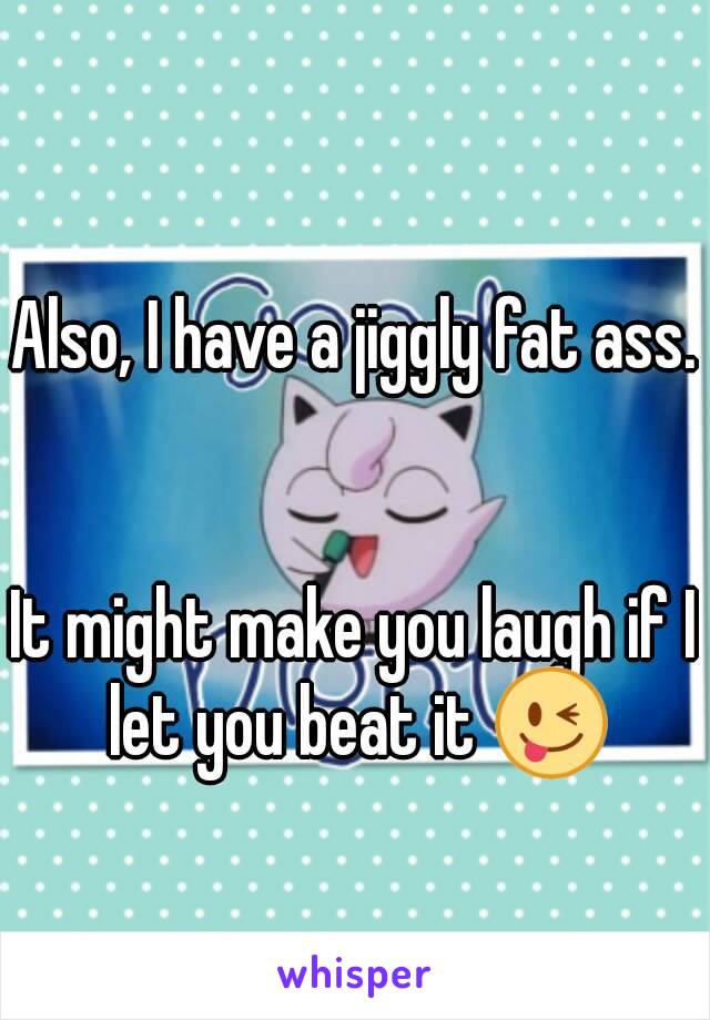 Also, I have a jiggly fat ass.


It might make you laugh if I let you beat it 😜