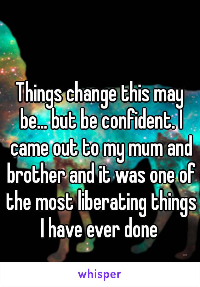 Things change this may be... but be confident. I came out to my mum and brother and it was one of the most liberating things I have ever done 