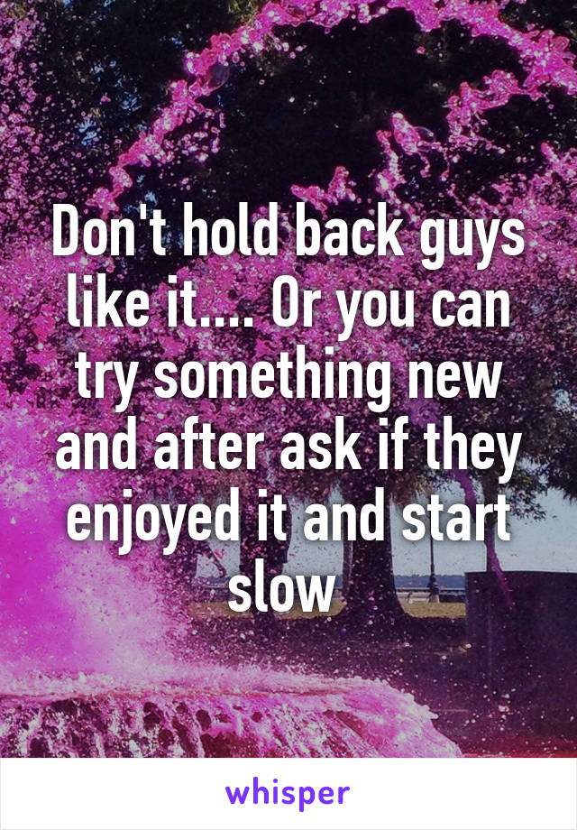 Don't hold back guys like it.... Or you can try something new and after ask if they enjoyed it and start slow 