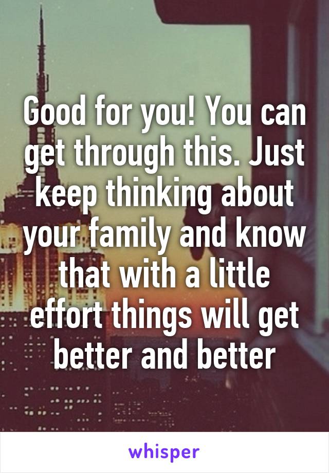 Good for you! You can get through this. Just keep thinking about your family and know that with a little effort things will get better and better