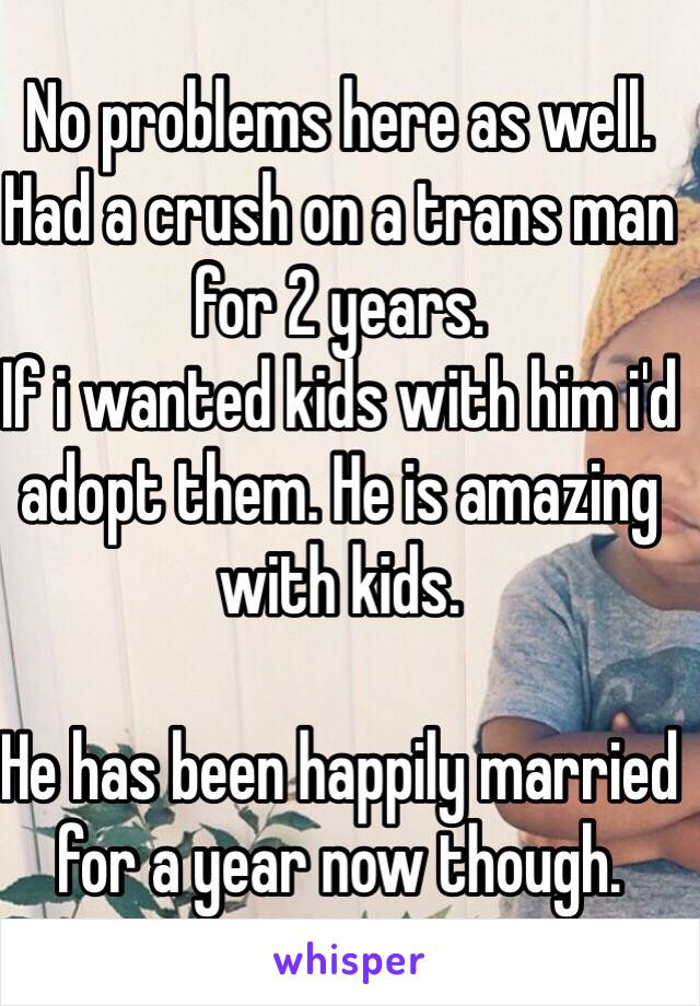 No problems here as well.
Had a crush on a trans man for 2 years.
If i wanted kids with him i'd adopt them. He is amazing with kids.

He has been happily married for a year now though.