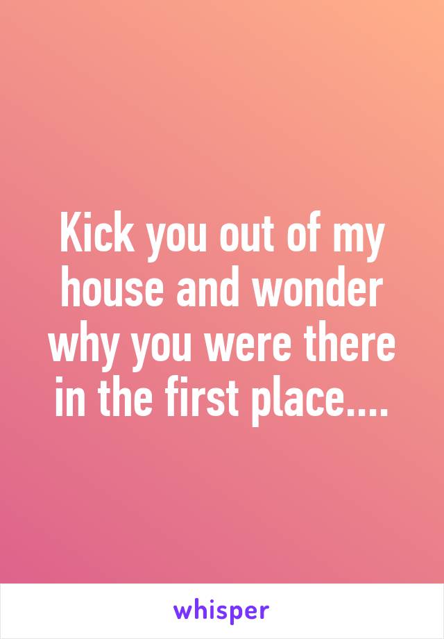 Kick you out of my house and wonder why you were there in the first place....