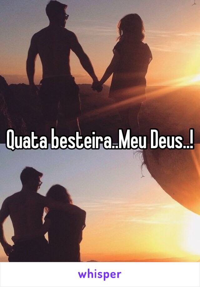 Quata besteira..Meu Deus..!