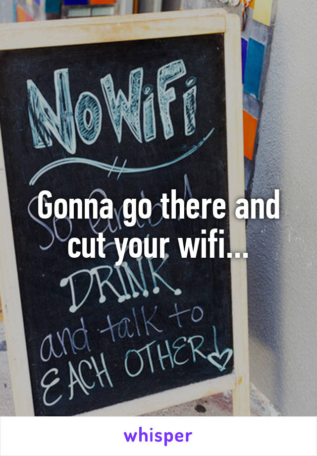 Gonna go there and cut your wifi...