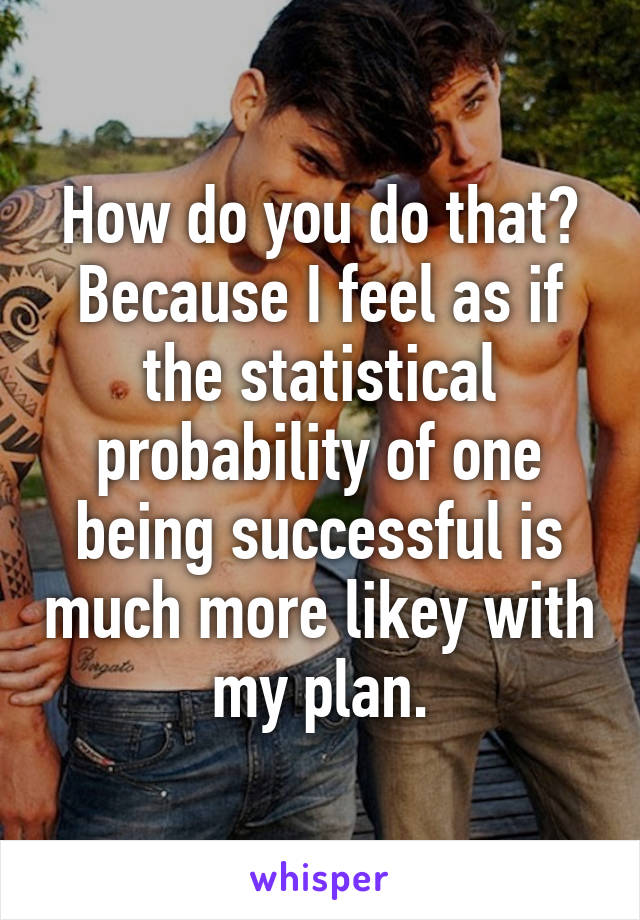 How do you do that? Because I feel as if the statistical probability of one being successful is much more likey with my plan.