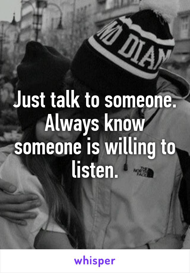 Just talk to someone. Always know someone is willing to listen.