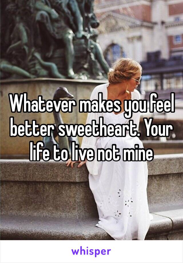 Whatever makes you feel better sweetheart. Your life to live not mine