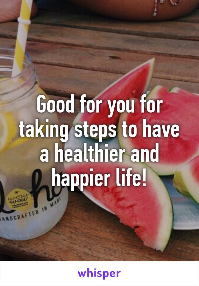 Good for you for taking steps to have a healthier and happier life!