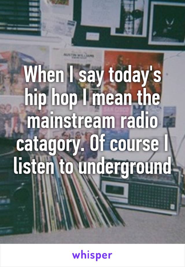 When I say today's hip hop I mean the mainstream radio catagory. Of course I listen to underground 