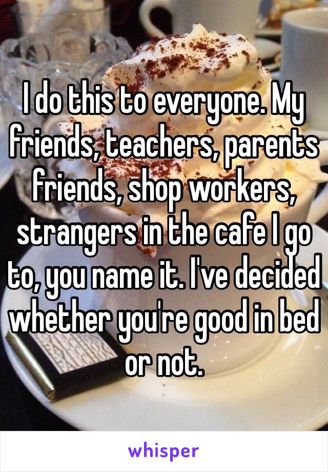 I do this to everyone. My friends, teachers, parents friends, shop workers, strangers in the cafe I go to, you name it. I've decided whether you're good in bed or not.