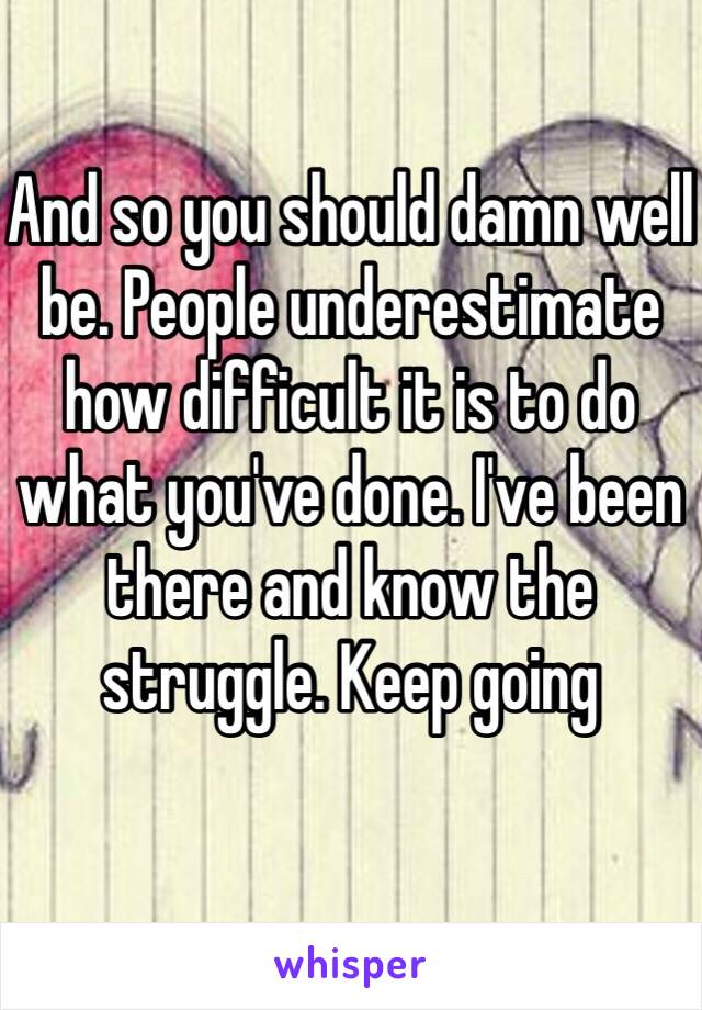 And so you should damn well be. People underestimate how difficult it is to do what you've done. I've been there and know the struggle. Keep going 