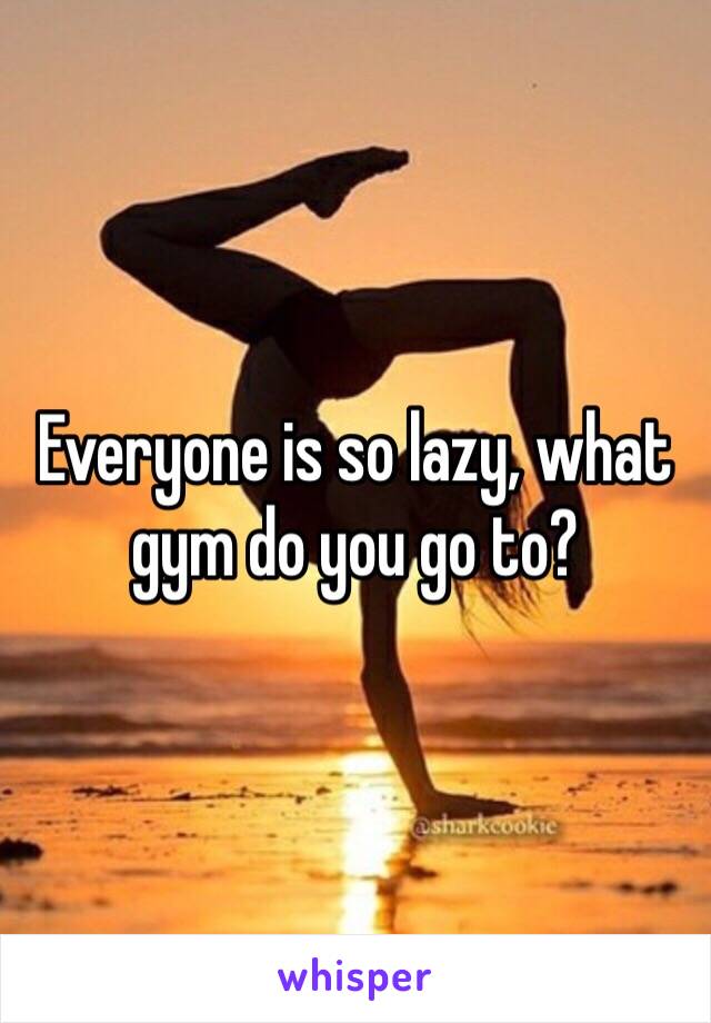 Everyone is so lazy, what gym do you go to?