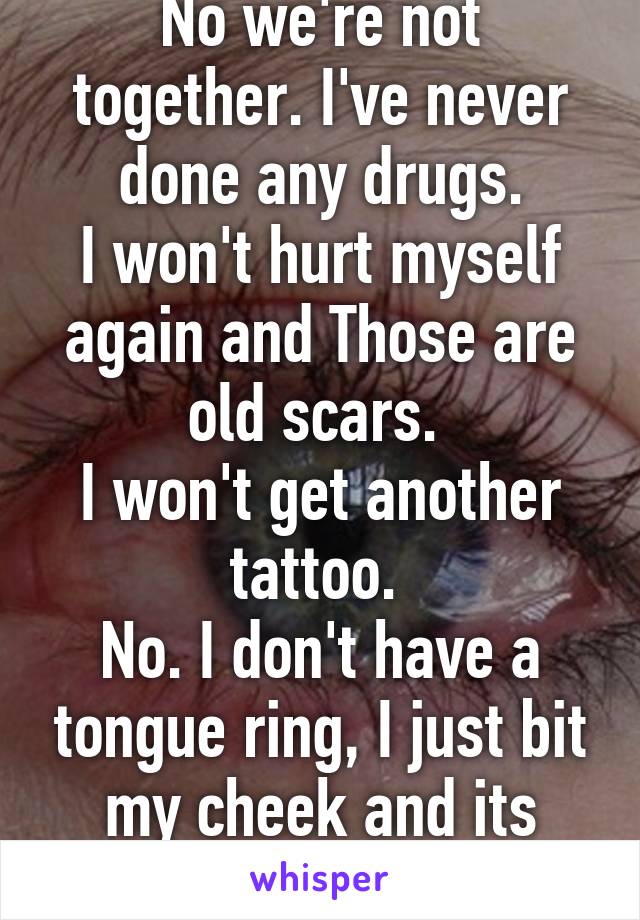 No we're not together. I've never done any drugs.
I won't hurt myself again and Those are old scars. 
I won't get another tattoo. 
No. I don't have a tongue ring, I just bit my cheek and its swollen. 