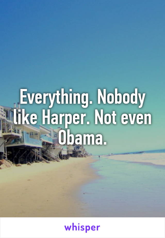 Everything. Nobody like Harper. Not even Obama.